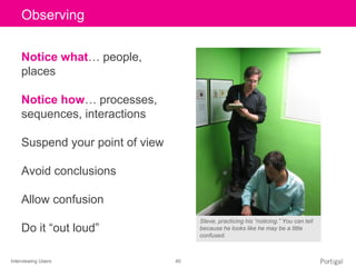 Interviewing Users 40
Click to edit Master title styleObserving
Notice what… people,
places
Notice how… processes,
sequences, interactions
Suspend your point of view
Avoid conclusions
Allow confusion
Do it “out loud”
Steve, practicing his “noticing.” You can tell
because he looks like he may be a little
confused.
 