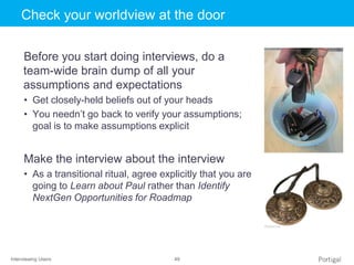 Interviewing Users 49
Click to edit Master title styleCheck your worldview at the door
Before you start doing interviews, do a
team-wide brain dump of all your
assumptions and expectations
• Get closely-held beliefs out of your heads
• You needn’t go back to verify your assumptions;
goal is to make assumptions explicit
Make the interview about the interview
• As a transitional ritual, agree explicitly that you are
going to Learn about Paul rather than Identify
NextGen Opportunities for Roadmap
 