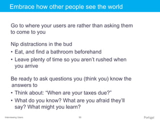 Interviewing Users 50
Click to edit Master title styleEmbrace how other people see the world
Go to where your users are rather than asking them
to come to you
Nip distractions in the bud
• Eat, and find a bathroom beforehand
• Leave plenty of time so you aren’t rushed when
you arrive
Be ready to ask questions you (think you) know the
answers to
• Think about: “When are your taxes due?”
• What do you know? What are you afraid they’ll
say? What might you learn?
 