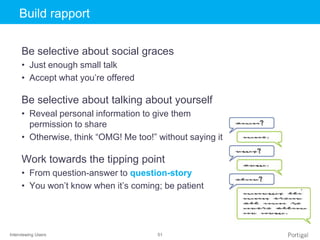 Interviewing Users 51
Click to edit Master title styleBuild rapport
Be selective about social graces
• Just enough small talk
• Accept what you’re offered
Be selective about talking about yourself
• Reveal personal information to give them
permission to share
• Otherwise, think “OMG! Me too!” without saying it
Work towards the tipping point
• From question-answer to question-story
• You won’t know when it’s coming; be patient
 