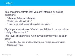 Interviewing Users 52
Click to edit Master title styleListen
You can demonstrate that you are listening by asking
questions!
• Follow-up, follow-up, follow-up
• “Earlier, you told us that…”
• “I want to go back to something else you said…”
Signal your transitions: “Great, now I’d like to move onto a
totally different topic”
This level of listening is not how we normally talk to each
other
• Remember that you are interviewing, not having a conversation
• This is really hard
 