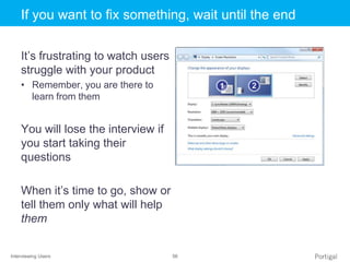 Interviewing Users 56
Click to edit Master title styleIf you want to fix something, wait until the end
It’s frustrating to watch users
struggle with your product
• Remember, you are there to
learn from them
You will lose the interview if
you start taking their
questions
When it’s time to go, show or
tell them only what will help
them
 