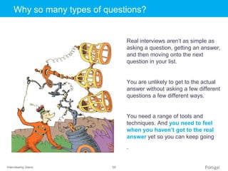 Interviewing Users 59
Click to edit Master title styleWhy so many types of questions?
Real interviews aren’t as simple as
asking a question, getting an answer,
and then moving onto the next
question in your list.
You are unlikely to get to the actual
answer without asking a few different
questions a few different ways.
You need a range of tools and
techniques. And you need to feel
when you haven’t got to the real
answer yet so you can keep going
.
 