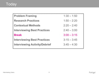 Interviewing Users 6
Click to edit Master title style
Problem Framing 1:30 – 1:50
Research Practices 1:50 – 2:20
Contextual Methods 2:20 – 2:40
Interviewing Best Practices 2:40 – 3:00
Break 3:00 – 3:15
Interviewing Best Practices 3:15 – 3:45
Interviewing Activity/Debrief 3:45 – 4:30
Today
 