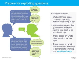 Interviewing Users 60
Click to edit Master title stylePrepare for exploding questions
Coping techniques
• Wait until these issues
come up organically,
without you having to ask
• Make notes on your field
guide about what you
want to loop back to so
you don’t forget
• Triage based on what’s
most pressing for your
topic
• Triage based on what
makes the best follow-up,
to demonstrate listening –
e.g., emotional cues
 