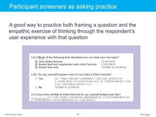 Interviewing Users 62
Click to edit Master title styleParticipant screeners as asking practice
A good way to practice both framing a question and the
empathic exercise of thinking through the respondent’s
user experience with that question
 