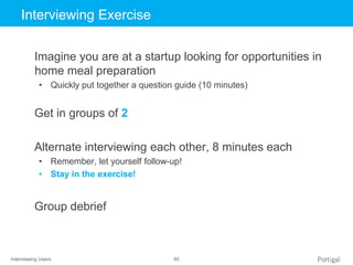 Interviewing Users 65
Click to edit Master title styleInterviewing Exercise
Imagine you are at a startup looking for opportunities in
home meal preparation
• Quickly put together a question guide (10 minutes)
Get in groups of 2
Alternate interviewing each other, 8 minutes each
• Remember, let yourself follow-up!
• Stay in the exercise!
Group debrief
 