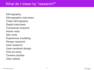 Interviewing Users 8
Click to edit Master title styleWhat do I mean by “research?”
Ethnography
Ethnographic interviews
Video ethnography
Depth-interviews
Contextual research
Home visits
Site visits
Experience modeling
Design research
User research
User-centered design
One-on-ones
Camera studies
User safaris
 
