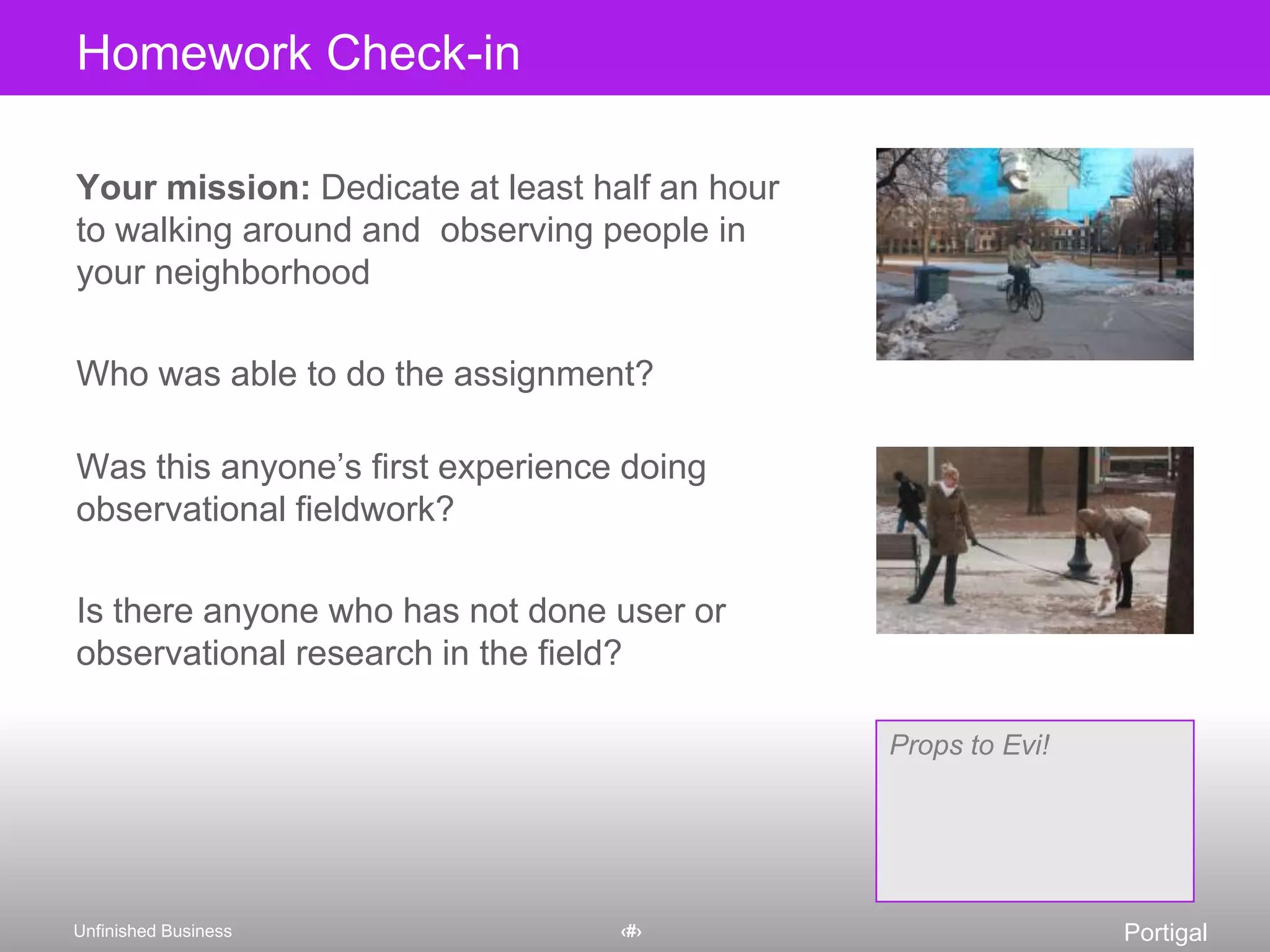 Homework Check-inYour mission: Dedicate at least half an hour to walking around and  observing people in your neighborhoodWho was able to do the assignment?Was this anyone’s first experience doing observational fieldwork?Is there anyone who has not done user or observational research in the field?Props to Evi!