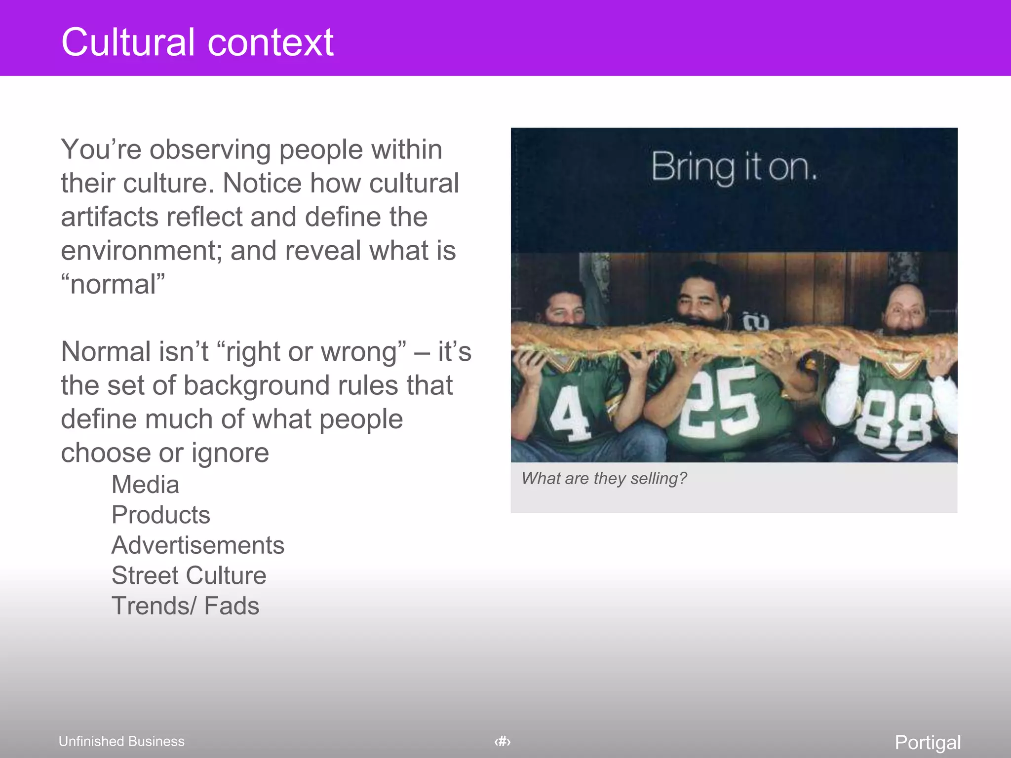 You’re observing people within their culture. Notice how cultural artifacts reflect and define the environment; and reveal what is “normal”Normal isn’t “right or wrong” – it’s the set of background rules that define much of what people choose or ignoreMediaProductsAdvertisementsStreet CultureTrends/FadsCultural contextWhat are they selling?