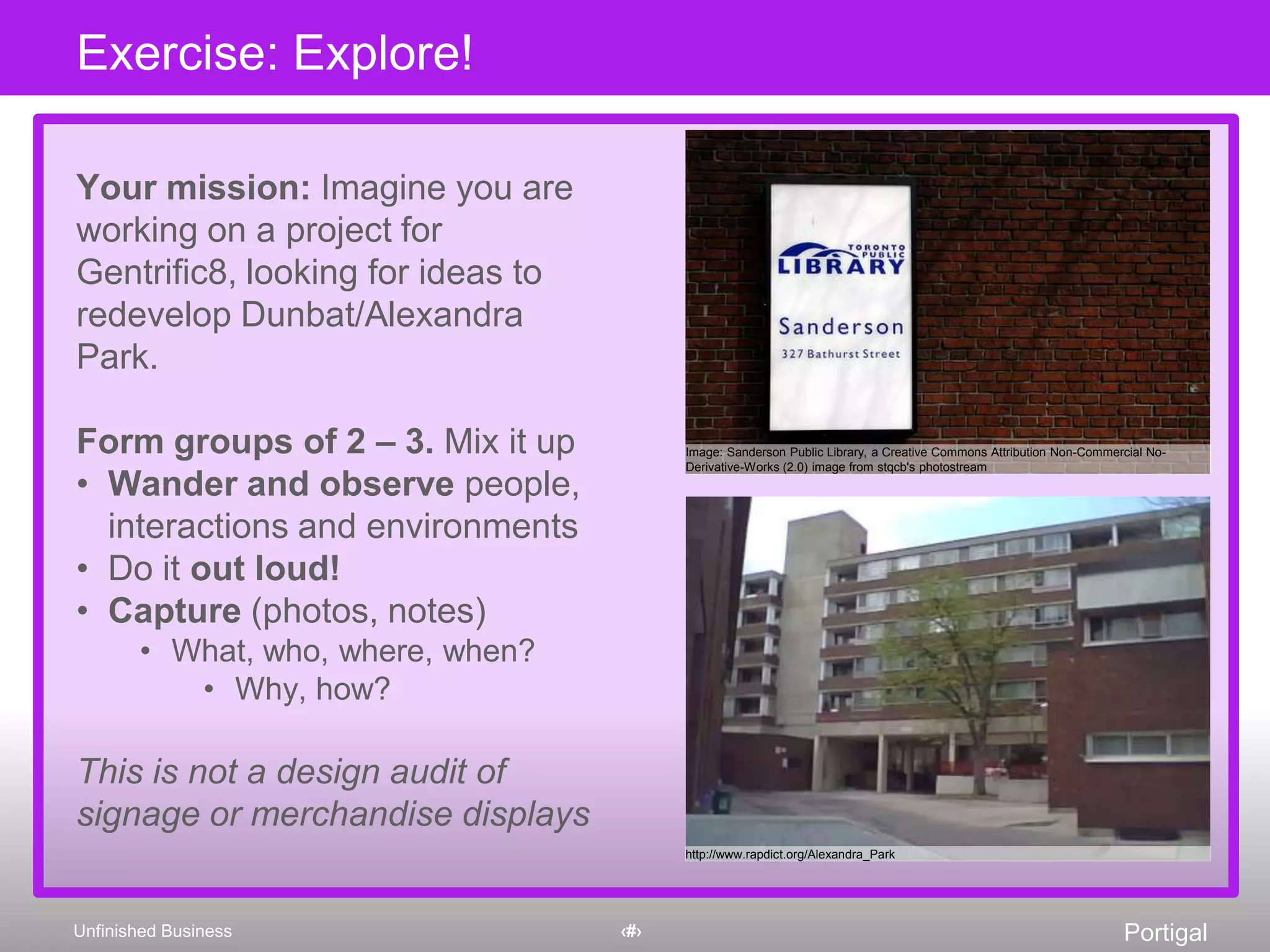Your mission: Imagine you are working on a project for Gentrific8, looking for ideas to redevelop Dunbat/Alexandra Park.Form groups of 2 – 3. Mix it upWander and observe people, interactions and environmentsDo it out loud!Capture (photos, notes)What, who, where, when?Why, how?This is not a design audit of signage or merchandise displaysExercise: Explore! Image: Sanderson Public Library, a Creative Commons Attribution Non-Commercial No-Derivative-Works (2.0) image from stqcb'sphotostreamhttp://www.rapdict.org/Alexandra_Park