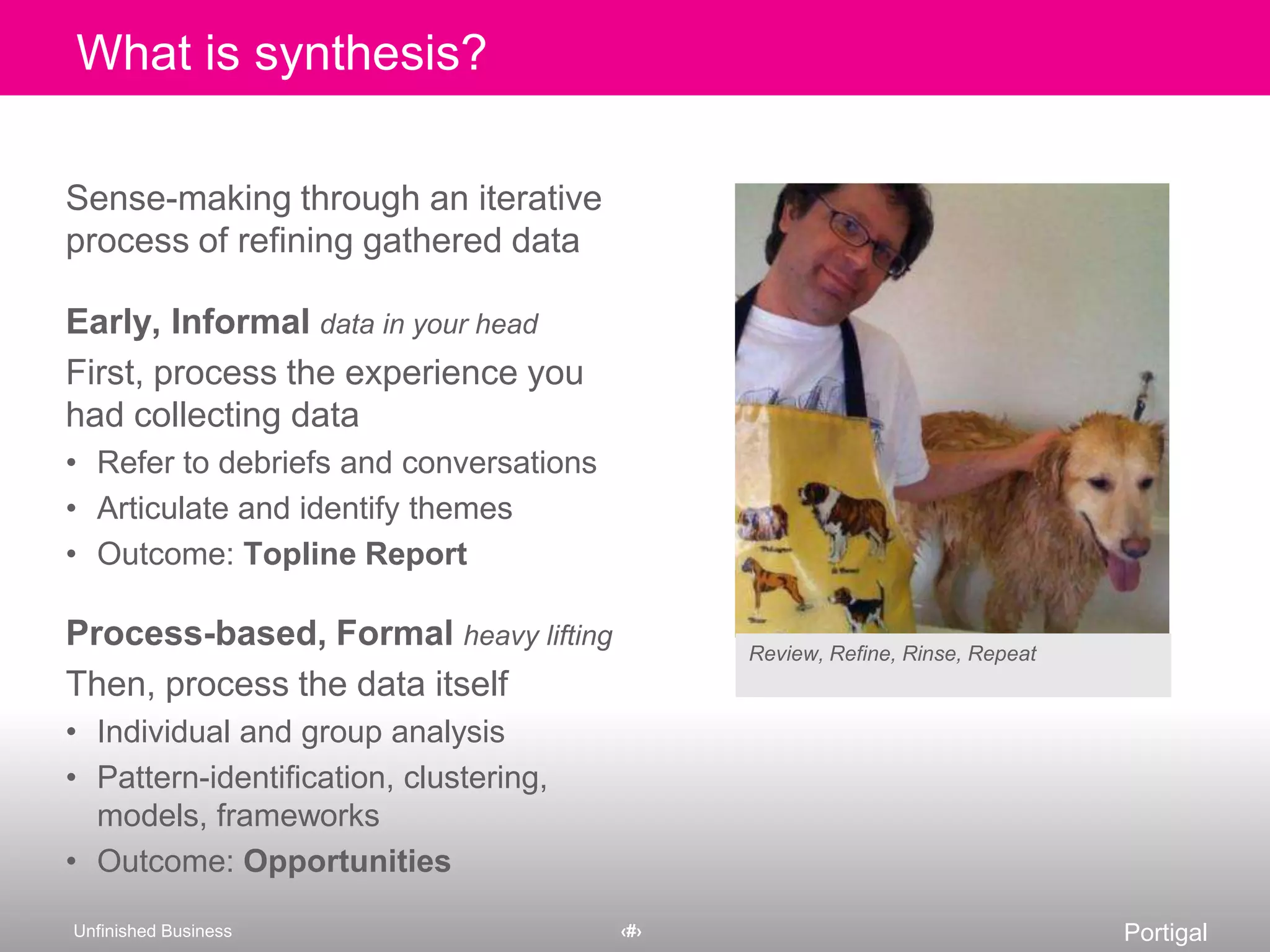 Sense-making through an iterative process of refining gathered dataEarly, Informaldata in your headFirst, process the experience you had collecting dataRefer to debriefs and conversationsArticulate and identify themesOutcome: Topline ReportProcess-based, Formalheavy liftingThen, process the data itselfIndividual and group analysisPattern-identification, clustering, models, frameworksOutcome: OpportunitiesWhat is synthesis?Review, Refine, Rinse, Repeat
