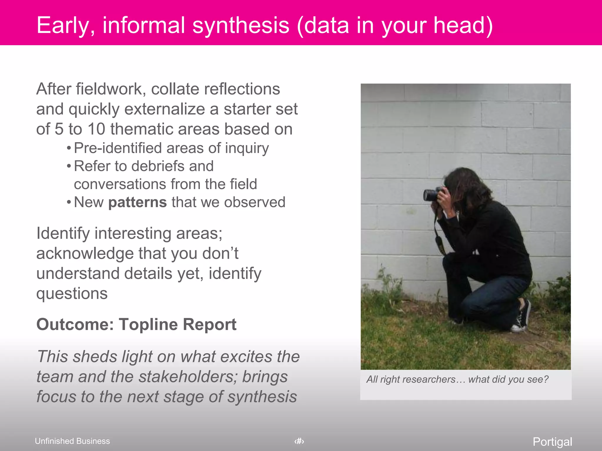After fieldwork, collate reflections and quickly externalize a starter set of 5 to 10 thematic areas based onPre-identified areas of inquiryRefer to debriefs and conversations from the fieldNew patterns that we observedIdentify interesting areas; acknowledge that you don’t understand details yet, identify questionsOutcome: Topline ReportThis sheds light on what excites the team and the stakeholders; brings focus to the next stage of synthesisAll right researchers… what did you see?Early, informal synthesis (data in your head)