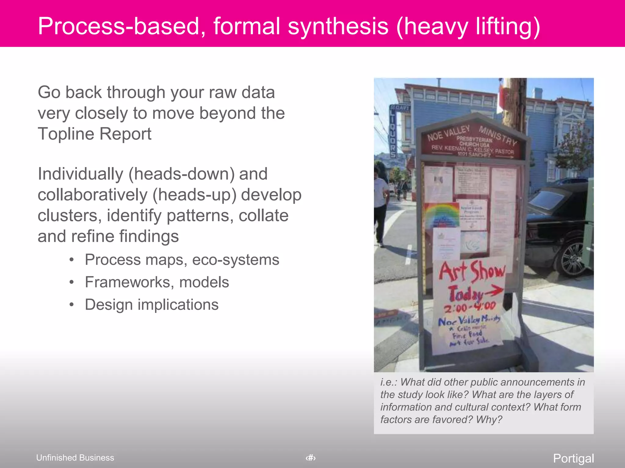 Go back through your raw data very closely to move beyond the Topline Report Individually (heads-down) and collaboratively (heads-up) develop clusters, identify patterns, collate and refine findingsProcess maps, eco-systemsFrameworks, modelsDesign implicationsi.e.: What did other public announcements in the study look like? What are the layers of information and cultural context? What form factors are favored? Why?Process-based, formal synthesis (heavy lifting)