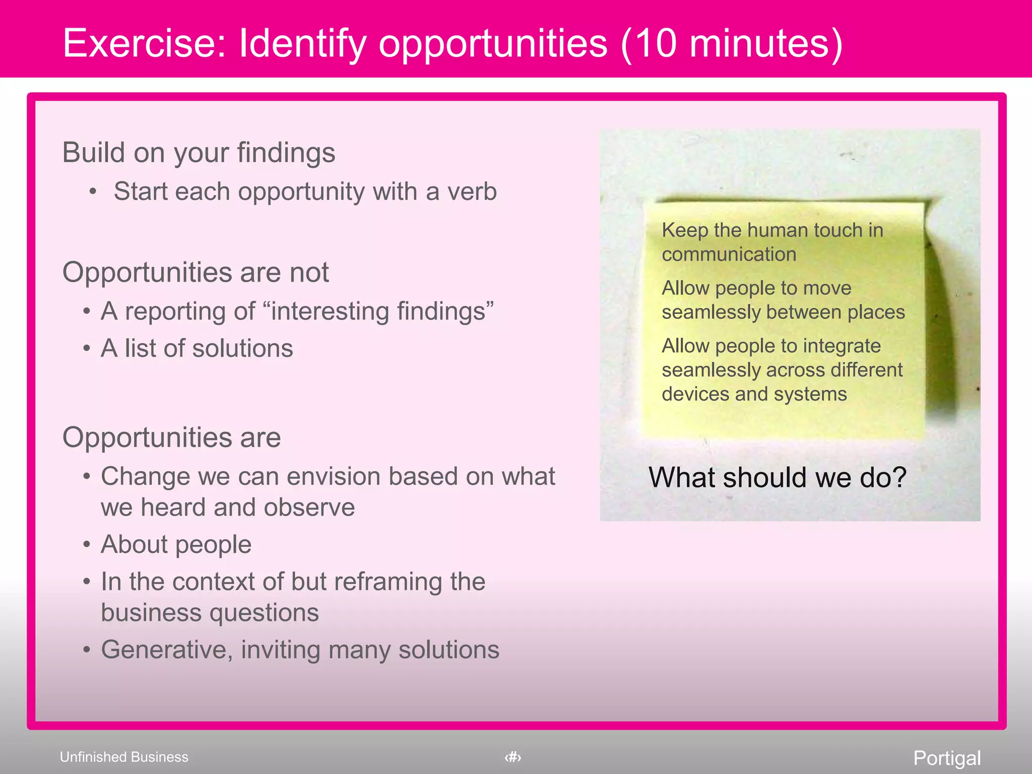 Opportunities are not A reporting of “interesting findings” A list of solutionsOpportunities areChange we can envision based on what we heard and observeAbout peopleIn the context of but reframing the business questionsGenerative, inviting many solutionsKeep the human touch in communicationAllow people to move seamlessly between placesAllow people to integrate seamlessly across different devices and systemsDeveloping opportunitiesWhat should we do?