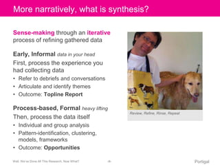 Click More to narratively, edit Master what title is style 
synthesis? 
Sense-making through an iterative 
process of refining gathered data 
Early, Informal data in your head 
First, process the experience you 
had collecting data 
• Refer to debriefs and conversations 
• Articulate and identify themes 
• Outcome: Topline Report 
Process-based, Formal heavy lifting 
Then, process the data itself 
• Individual and group analysis 
• Pattern-identification, clustering, 
models, frameworks 
• Outcome: Opportunities 
Review, Refine, Rinse, Repeat 
Well, We’ve Done All This Research, Now What? ‹#› Portigal 
 