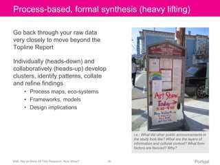 Click Process-to edit based, Master formal title synthesis style 
(heavy lifting) 
Go back through your raw data 
very closely to move beyond the 
Topline Report 
Individually (heads-down) and 
collaboratively (heads-up) develop 
clusters, identify patterns, collate 
and refine findings 
• Process maps, eco-systems 
• Frameworks, models 
• Design implications 
i.e.: What did other public announcements in 
the study look like? What are the layers of 
information and cultural context? What form 
factors are favored? Why? 
Well, We’ve Done All This Research, Now What? ‹#› Portigal 
 