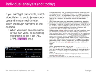 Click Individual to edit analysis Master (not title today) 
style 
If you can’t get transcripts, watch 
video/listen to audio (even sped-up) 
and in near real-time jot 
down the rough narrative of the 
session 
• When you make an observation 
in your own voice, do something 
typographic to call it out (ALL 
CAPS, highlight, etc.) 
Well, We’ve Done All This Research, Now What? ‹#› Portigal 
 