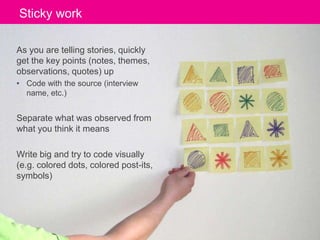Sticky Click to work 
edit Master title style 
As you are telling stories, quickly 
get the key points (notes, themes, 
observations, quotes) up 
• Code with the source (interview 
name, etc.) 
Separate what was observed from 
what you think it means 
Write big and try to code visually 
(e.g. colored dots, colored post-its, 
symbols) 
Well, We’ve Done All This Research, Now What? ‹#› Portigal 
 