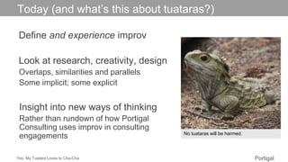 Yes, My Tuatara Loves to Cha-Cha Portigal
Click to edit Master title style
Define and experience improv
Look at research, creativity, design
Overlaps, similarities and parallels
Some implicit; some explicit
Insight into new ways of thinking
Rather than rundown of how Portigal
Consulting uses improv in consulting
engagements
Today (and what’s this about tuataras?)
No tuataras will be harmed.
 