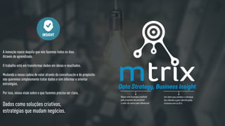 A inovação nasce daquilo que nós fazemos todos os dias.
Através do aprendizado.
O trabalho está em transformar dados em ideias e resultados.
Mudando a nossa cadeia de valor através da conceituação e do propósito:
não queremos simplesmente tratar dados e sim informar e orientar
estratégias.
Por isso, nossa visão sobre o que fazemos precisa ser clara.
INSIGHT
Dados como soluções criativas,
estratégias que mudam negócios.
Data Strategy, Business Insight
Nosso core business ampliado
pelo propósito de aumentar
o valor da marca pelo diferencial
Um claim que catalisa o interesse
dos clientes e gera identificação,
inclusive com os B.I’s
 