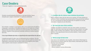 BRIEFING
Encontrar um posicionamento proprietário no mercado de beleza, buscar
inovações para o negócio e desenvolver um padrão de atendimento
CONHECIMENTO
Para entender a realidade e as percepções sobre a marca pesquisamos 03 públicos:
Franqueados, consumidoras e formadores de opinião em um modelo de co.criação.
Nossa primeira percepção foi a diferença do conceito de beleza entre Onodera e as
mulheres. Enquanto a marca pensa em resultados estéticos as mulheres queriam
bem estar.
E era aí que tínhamos que atuar, na equalização das expectativas de cada um.
A segunda percepção foi sobre o que era interessante para as mulheres. Elas não
queriam uma clínica estética, procuravam um local onde elas poderiam assumir suas
imperfeições, encontrando tudo que poderia deixá-la com equilíbrio entre mente,
corpo e espírito e assim alcançar o sentimento da beleza.
DESCOBERTAS
1 - A mulher não vê a beleza como sinônimo de perfeição
Para as mulheres, beleza não tem nada com ser perfeita, 81% delas admitem ter
problemas físicos e reconhecem que possuem pontos fortes que precisam melhorar.
Por isso, elas procuram um lugar que proporcione um equilíbrio na sua vida,
diminuindo os impactos da sua rotina diária.
2 - Ser mais que uma clínica estética
A Onodera não poderia se comportar como uma clínica estética, ela precisa ir
além. Ser vista como a marca que mais entende da mulher brasileira. Um templo
onde a mulher reconhece seus problemas, realça seus pontos fortes, se sente
acolhida e troca experiências de vida com outras mulheres. Ir além do jaleco,
maca e paciente.
3 - Beleza surge do bem estar
Como beleza é um sentimento e não um padrão, vários fatores influenciavam na
interpretação das mulheres sobre isso. Dessa maneira, observamos que 03 eram
decisivos nessa interpretação:
- Atendimento mais humano
- Ambiente acolhedor
- Oferecer produtos e serviços diferenciados
Case Onodera
Foco em negócio e novo posicionamento
 