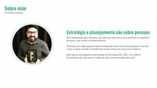 Sobre mim
E minhas crenças
Sou interessado pelo humano, por tudo que nos cerca, que interfere na trajetória,
faz parar, que muda o comportamento.
Sinto que em cada esquina está acontecendo uma troca entre pessoas e marcas
e que a nossa missão é transformar essas trocas em uma única história.
Não vejo as estratégias encaixotadas em formatos ATL, BTL, on e offline.
As pessoas não são assim, então por que a comunicação deve ser?
Estratégia e planejamento são sobre pessoas
 