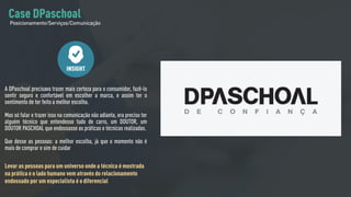A DPaschoal precisava trazer mais certeza para o consumidor, fazê-lo
sentir seguro e confortável em escolher a marca, e assim ter o
sentimento de ter feito a melhor escolha.
Mas só falar e trazer isso na comunicação não adianta, era preciso ter
alguém técnico que entendesse tudo de carro, um DOUTOR, um
DOUTOR PASCHOAL que endossasse as práticas e técnicas realizadas.
Que desse as pessoas: a melhor escolha, já que o momento não é
mais de comprar e sim de cuidar
Levar as pessoas para um universo onde a técnica é mostrada
na prática e o lado humano vem através do relacionamento
endossado por um especialista é o diferencial
INSIGHT
Case DPaschoal
Posicionamento/Serviços/Comunicação
 