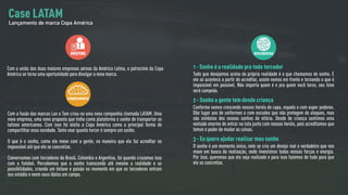 BRIEFING
Com a união das duas maiores empresas aéreas da América Latina, o patrocínio da Copa
América se torna uma oportunidade para divulgar a nova marca.
CONHECIMENTO
Com a fusão das marcas Lan e Tam criou-se uma nova companhia chamada LATAM. Uma
nova empresa, uma nova proposta que tinha como plataforma o sonho de transportar os
latinos americanos. Com isso foi eleita a Copa América como a principal forma de
compartilhar essa novidade. Tanto voar quanto torcer é sempre um sonho.
O que é o sonho, como ele mexe com a gente, na maneira que ele faz acreditar no
impossível até que ele se concretize.
Conversamos com torcedores do Brasil, Colombia e Argentina, foi quando cruzamos isso
com o futebol. Percebemos que o sonho transcende até mesmo a realidade e as
possibilidades, criando um êxtase e paixão no momento em que os torcedores entram
nos estádio e veem seus ídolos em campo.
DESCOBERTAS
1 - Sonho é a realidade pra todo torcedor
Tudo que desejamos acima da própria realidade é o que chamamos de sonho. E
ele só acontece a partir do acreditar, assim vamos em frente e tornando o que é
impossível em possível. Não importa quem é e pra quem você torce, seu time
será campeão.
2 - Sonho a gente tem desde criança
Conforme vamos crescendo nossos heróis de capa, espada e com super poderes.
Dão lugar aos de uniformes e com escudos que não protegem de ataques, mas
são símbolos dos nossos sonhos de vitória. Desde de criança sentimos uma
vontade enorme de entrar na luta junto com nossos heróis, pois acreditamos que
temos o poder de mudar as coisas.
3 - Eu quero ajudar realizar meu sonho
O sonho é um momento único, nele se cria um desejo real e verdadeiro que nos
move em busca da realização, onde investimos todas nossas forças e energia.
Por isso, queremos que ele seja realizado e para isso fazemos de tudo para que
ele se concretize.
Case LATAM
Lançamento de marca Copa América
 