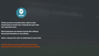 Tínhamos que trazer aos torcedores latinos o poder de sonhar.
Proporcionando um momento único e inesperado para quem estava
indo a Copa América torcer.
Além de proporcionar esse momento era preciso fazer a diferença,
lutar para que tudo pudesse ser como sonhamos.
Colocar a criança pra fora e entrar na aventura junto aos nossos heróis.
A LATAM, precisava realizar o sonho de vida das pessoas
promovendo um encontro pacífico e feliz entre os torcedores.
INSIGHT
 