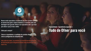 Mesmo sendo especialista e reconhecida por criar e produzir produtos
de extremo bom gosto e sabores fantásticos. O momento pedia uma
abordagem mais gourmet. Afinal só um especialista sabe o que fazer
para deixar o que já é bom, melhor.
Então qual a solução?
Colocar os ingredientes e a qualidade dos produtos ofner
como os protagonistas da campanha natal..
Indo além do sabor, os produtos se transformaram em votos
de felicitações para chegada de festas mais doces e um ano
mais rico.
INSIGHT
Especialidade + ingredientes especiais =
Tudo de Ofner para você
 