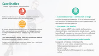 BRIEFING
Ampliar a visão da marca que era ligada apenas ao conforto e tratamento de
problemas de saúde criando valor para beleza, moda e conforto
CONHECIMENTO
As mulheres continuam consumindo mais calçados que os homens e, ao que tudo
indica, seguirão a frente nessa categoria uma vez que o comportamento
e o empoderamento feminino as têm feito exigir cada vez mais das
marcas.
Como uma forte tendência mundial, fomos então estudar como as marcas
internacionais e nacionais trabalham o conforto.
Explicar o conforto de forma clara, seus atributos, features, como é feito, dá mais
credibilidade e convencimento de um real conforto.
DESCOBERTAS
1 - A grande demanda hoje é o conforto aliado ao design
Brasileiras preferem conforto e design: 65,2% das mulheres o design é
mais importante, 76,3% valorizam mais o conforto que o design e 67,9%
valorizam mais conforto do que marca.
2 - Elas querem e elas desafiam
Segundo pesquisas da ESPM mulheres estão desafiando marcas a
aliarem conforto com moda. Os segmentos de moda, lingerie e sapatos.
Existem linhas de maquiagem que foram especificamente criadas para
práticas esportivas sem incomodar ou sair durante os exercícios.
3 - O conforto está se tornando uma tendência mundial
Nesse período as tendências mostram o caminho:
- Primeira vez que as inglesas compraram mais tênis que sapatos
- Mulheres apostaram em sapatos sem saltos
- Conforto é moda
- Marcas como Flatform e Athleisure apontaram sua estratégia para
conforto
Case Usaflex
Foco em negócio e novo posicionamento
 