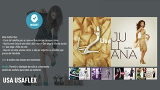 Uma mulher Que:
- Corre do trabalho para a casa>>> Que precisa carregar coisas
- Que fica em cima de um salto o dia todo>>> Que pega o filho na escola
>>> Que pega o filho no colo
- Que vez ou outra precisa correr, e não por esporte>>> A mulher que
precisa de liberdade
>>>> A mulher está sempre em movimento
INSIGHT
Insight: Permitir a liberdade de estilo e o movimento
através do conforto para todas as mulheres
USA USAFLEX
 