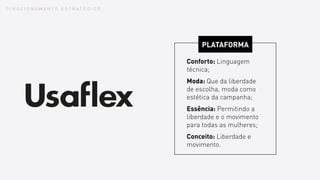 D I R E C I O N A M E N T O E S T R A T É G I C O
PLATAFORMA
Conforto: Linguagem
técnica;
Moda: Que da liberdade
de escolha, moda como
estética da campanha;
Essência: Permitindo a
liberdade e o movimento
para todas as mulheres;
Conceito: Liberdade e
movimento.
 