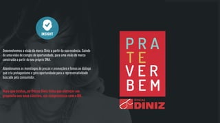 Desenvolvemos a visão da marca Diniz a partir da sua essência. Saindo
de uma visão de compra de oportunidade, para uma visão de marca
construída a partir do seu próprio DNA.
Abandonamos os monólogos de preços e promoções e fomos ao diálogo
que cria protagonismo e gera oportunidade para a representatividade
buscada pelo consumidor.
INSIGHT
Mais que óculos, as Óticas Diniz tinha que oferecer um
propósito aos seus clientes, um compromisso com o BR.
 