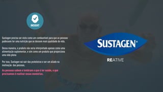 Sustagen precisa ser visto como um combustível para que as pessoas
pudessem ter uma nutrição que as dessem mais qualidade de vida.
Dessa maneira, o produto não seria interpretado apenas como uma
alimentação suplementar, e sim como um produto que proporciona
uma vida plena
Por isso, Sustagen vai sair das prateleiras e ser um aliado na
motivação das pessoas.
INSIGHT
As pessoas sabem e lembram o que é ter saúde, o que
precisamos é reativar essas memórias.
ATIVERE
 
