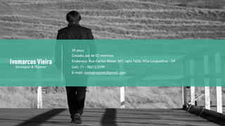 Ivomarcos Vieira
Strategist & Planner
39 anos
Casado, pai de 02 meninas
Endereço: Rua Carlos Weber 601, apto 162A, Villa Leopoldina - SP
Cell: 11 - 98212.3199
E-mail: ivomarcosmkt@gmail.com
 