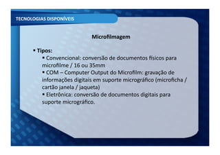 TECNOLOGIAS	
  DISPONÍVEIS	
  


                                       Microﬁlmagem	
  

         Tipos:	
  
         	
  
               Convencional:	
  conversão	
  de	
  documentos	
  Ksicos	
  para	
  
               	
  
              microﬁlme	
  /	
  16	
  ou	
  35mm	
  
               COM	
  –	
  Computer	
  Output	
  do	
  Microﬁlm:	
  gravação	
  de	
  
               	
  
              informações	
  digitais	
  em	
  suporte	
  micrográﬁco	
  (microﬁcha	
  /	
  
              cartão	
  janela	
  /	
  jaqueta)	
  	
  
               Eletrônica:	
  conversão	
  de	
  documentos	
  digitais	
  para	
  
               	
  
              suporte	
  micrográﬁco.	
  	
  
 