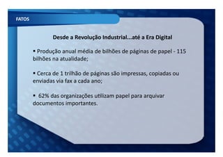 FATOS	
  


                        Desde	
  a	
  Revolução	
  Industrial...até	
  a	
  Era	
  Digital	
  

             Produção	
  anual	
  média	
  de	
  bilhões	
  de	
  páginas	
  de	
  papel	
  -­‐	
  115	
  
             	
  
            bilhões	
  na	
  atualidade;	
  

             Cerca	
  de	
  1	
  trilhão	
  de	
  páginas	
  são	
  impressas,	
  copiadas	
  ou	
  
             	
  
            enviadas	
  via	
  fax	
  a	
  cada	
  ano;	
  

             	
  62%	
  das	
  organizações	
  uFlizam	
  papel	
  para	
  arquivar	
  
             	
  
            documentos	
  importantes.	
  
 