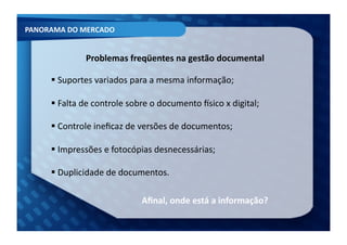 PANORAMA	
  DO	
  MERCADO	
  


                     Problemas	
  freqüentes	
  na	
  gestão	
  documental	
  	
  

         Suportes	
  variados	
  para	
  a	
  mesma	
  informação;	
  
         	
  

         Falta	
  de	
  controle	
  sobre	
  o	
  documento	
  Ksico	
  x	
  digital;	
  
         	
  

         Controle	
  ineﬁcaz	
  de	
  versões	
  de	
  documentos;	
  
         	
  

         Impressões	
  e	
  fotocópias	
  desnecessárias;	
  
         	
  

         Duplicidade	
  de	
  documentos.	
  
         	
  

                                           Aﬁnal,	
  onde	
  está	
  a	
  informação?	
  
 