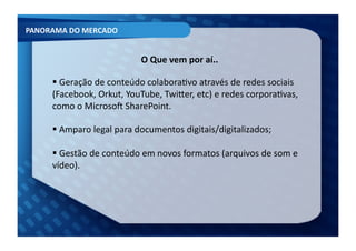 PANORAMA	
  DO	
  MERCADO	
  


                                       O	
  Que	
  vem	
  por	
  aí..	
  

         Geração	
  de	
  conteúdo	
  colaboraFvo	
  através	
  de	
  redes	
  sociais	
  
         	
  
        (Facebook,	
  Orkut,	
  YouTube,	
  TwiXer,	
  etc)	
  e	
  redes	
  corporaFvas,	
  
        como	
  o	
  Microso[	
  SharePoint.	
  

         Amparo	
  legal	
  para	
  documentos	
  digitais/digitalizados;	
  
         	
  

         Gestão	
  de	
  conteúdo	
  em	
  novos	
  formatos	
  (arquivos	
  de	
  som	
  e	
  
         	
  
        vídeo).	
  
 