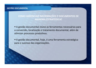 GESTÃO	
  DOCUMENTAL	
  


            COMO	
  GERENCIAR	
  INFORMAÇÕES	
  E	
  DOCUMENTOS	
  DE	
  
                          MANEIRA	
  ESTRATÉGICA?	
  	
  

         A	
  gestão	
  documental	
  reúne	
  as	
  ferramentas	
  necessárias	
  para	
  
         	
  
        a	
  conversão,	
  localização	
  e	
  tratamento	
  documental,	
  além	
  de	
  
        oFmizar	
  processos	
  produFvos.	
  

         A	
  gestão	
  documental,	
  hoje,	
  é	
  uma	
  ferramenta	
  estratégica	
  
         	
  
        para	
  o	
  sucesso	
  das	
  organizações.	
  	
  
 