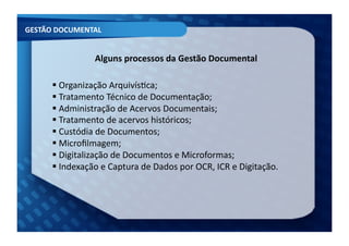 GESTÃO	
  DOCUMENTAL	
  


                        Alguns	
  processos	
  da	
  Gestão	
  Documental	
  

         Organização	
  ArquivísFca;	
  	
  
         	
  
         Tratamento	
  Técnico	
  de	
  Documentação;	
  	
  
         	
  
         Administração	
  de	
  Acervos	
  Documentais;	
  	
  
         	
  
         Tratamento	
  de	
  acervos	
  históricos;	
  	
  
         	
  
         Custódia	
  de	
  Documentos;	
  	
  
         	
  
         Microﬁlmagem;	
  	
  
         	
  
         Digitalização	
  de	
  Documentos	
  e	
  Microformas;	
  	
  
         	
  
         Indexação	
  e	
  Captura	
  de	
  Dados	
  por	
  OCR,	
  ICR	
  e	
  Digitação.	
  
         	
  
 