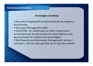 TECNOLOGIAS	
  DISPONÍVEIS	
  


                                       Tecnologias	
  correlatas	
  

         Document	
  Imaging	
  (DI)	
  ou	
  Gerenciamento	
  de	
  Imagens	
  e	
  
         	
  
        Documentos;	
  
         Document	
  Management	
  (DM);	
  
         	
  
         COLD/ERM:	
  em	
  subsFtuição	
  ao	
  COM,	
  proporciona	
  o	
  
         	
  
        armazenamento	
  de	
  informações	
  em	
  discos	
  ópFcos,	
  com	
  
        gerenciamento	
  de	
  relatórios	
  de	
  forma	
  digital.	
  	
  
         RIM	
  (Records	
  and	
  InformaFon	
  Management):	
  atribui	
  e	
  
         	
  
        controla	
  o	
  	
  ciclo	
  de	
  vida	
  especíﬁco	
  de	
  um	
  Fpo	
  documental.	
  
 
