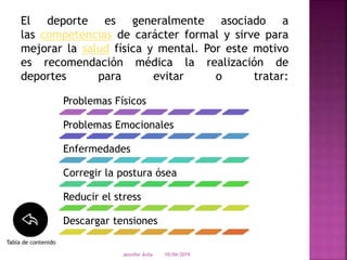 El deporte es generalmente asociado a
las competencias de carácter formal y sirve para
mejorar la salud física y mental. Por este motivo
es recomendación médica la realización de
deportes para evitar o tratar:
10/04/2019Jennifer Ávila
Problemas Físicos
Problemas Emocionales
Enfermedades
Corregir la postura ósea
Reducir el stress
Descargar tensiones
Tabla de contenido
 