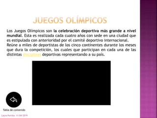 11/04/2019Laura Portilla
Los Juegos Olímpicos son la celebración deportiva más grande a nivel
mundial. Esta es realizada cada cuatro años con sede en una ciudad que
es estipulada con anterioridad por el comité deportivo internacional.
Reúne a miles de deportistas de los cinco continentes durante los meses
que dura la competición, los cuales que participan en cada una de las
distintas disciplinas deportivas representando a su país.
Tabla de contenido
 