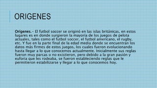 ORIGENES
Orígenes.- El futbol soccer se originó en las islas británicas, en estos
lugares es en donde surgieron la mayoría de los juegos de pelota
actuales, tales como el futbol soccer, el futbol americano, el rugby,
etc. Y fue en la parte final de la edad media donde se encuentran los
datos más firmes de estos juegos, los cuales fueron evolucionando
hasta llegar a lo que conocemos actualmente. Inicialmente sus reglas
fueron muy parcas o no existieron, pero debido a la gran pasión y
euforia que les rodeaba, se fueron estableciendo reglas que le
permitieron estabilizarse y llegar a lo que conocemos hoy.
 