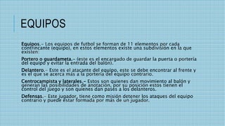 EQUIPOS
Equipos.- Los equipos de futbol se forman de 11 elementos por cada
contrincante (equipo), en estos elementos existe una subdivisión en la que
existen:
Portero o guardameta.- (este es el encargado de guardar la puerta o portería
del equipo y evitar la entrada del balón).
Delantero.- Este es el atacante del equipo, este se debe encontrar al frente y
es el que se acerca más a la portería del equipo contrario.
Centrocampista y laterales.- Estos son quienes dan movimiento al balón y
generan las posibilidades de anotación, por su posición estos tienen el
control del juego y son quienes dan pases a los delanteros.
Defensas.- Este jugador, tiene como misión detener los ataques del equipo
contrario y puede estar formada por más de un jugador.
 