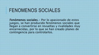 FENOMENOS SOCIALES
Fenómenos sociales.- Por lo apasionado de estos
juegos, se han producido fenómenos sociales que
llegan a convertirse en revueltas y rivalidades muy
encarnecidas, por lo que se han creado planes de
contingencia para controlarlos.
 