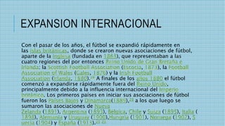 EXPANSION INTERNACIONAL
Con el pasar de los años, el fútbol se expandió rápidamente en
las islas británicas, donde se crearon nuevas asociaciones de fútbol,
aparte de la inglesa (fundada en 1863), que representaban a las
cuatro regiones del por entonces Reino Unido de Gran Bretaña e
Irlanda: la Scottish Football Association (Escocia, 1873), la Football
Association of Wales (Gales, 1876) y la Irish Football
Association (Irlanda, 1880).28 A finales de los años 1880 el fútbol
comenzó a expandirse rápidamente fuera del Reino Unido,
principalmente debido a la influencia internacional del Imperio
británico. Los primeros países en iniciar sus asociaciones de fútbol
fueron los Países Bajos y Dinamarca(1889),28 a los que luego se
sumaron las asociaciones de Nueva
Zelanda (1891), Argentina (1893), Bélgica, Chile y Suiza (1895), Italia (
1898), Alemania y Uruguay (1900),Hungría (1901), Noruega (1902), S
uecia (1904) y España (1913).28 29
 